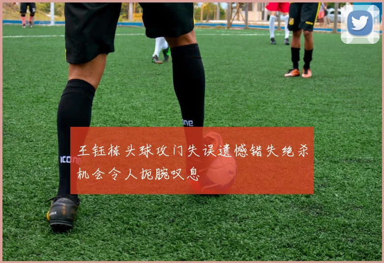 王钰栋头球攻门失误遗憾错失绝杀机会令人扼腕叹息