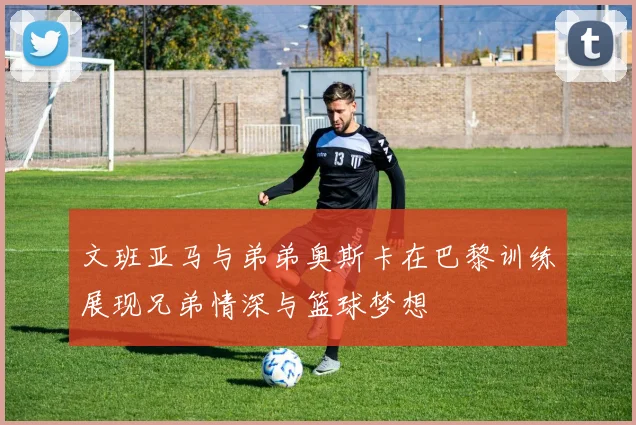 文班亚马与弟弟奥斯卡在巴黎训练展现兄弟情深与篮球梦想
