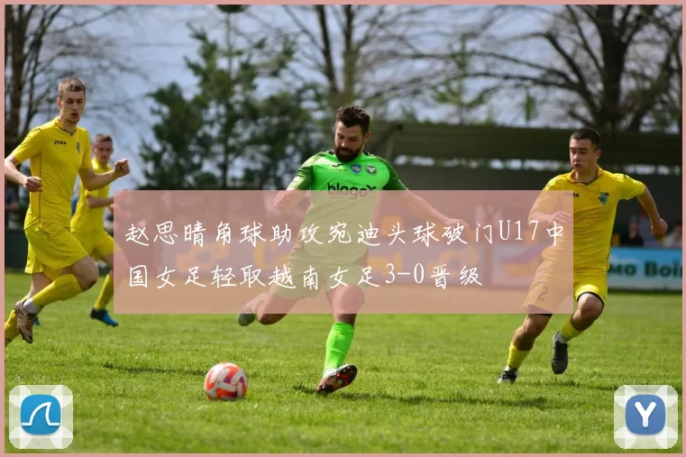 赵思晴角球助攻宛迪头球破门U17中国女足轻取越南女足3-0晋级
