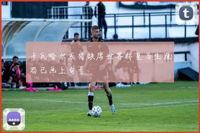 卡瓦哈尔或将缺席世界杯皇马生涯恐已画上句号
