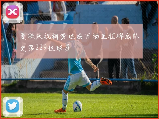 曼联庆祝梅努达成百场里程碑成队史第229位球员