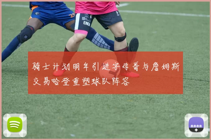骑士计划明年引进字母哥与詹姆斯交易哈登重塑球队阵容