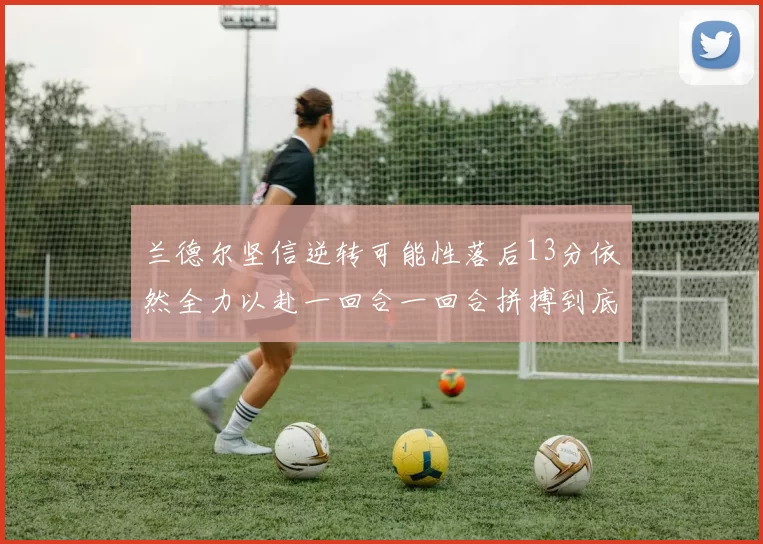 兰德尔坚信逆转可能性落后13分依然全力以赴一回合一回合拼搏到底