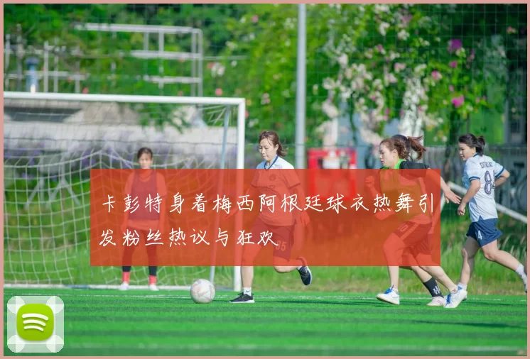 卡彭特身着梅西阿根廷球衣热舞引发粉丝热议与狂欢