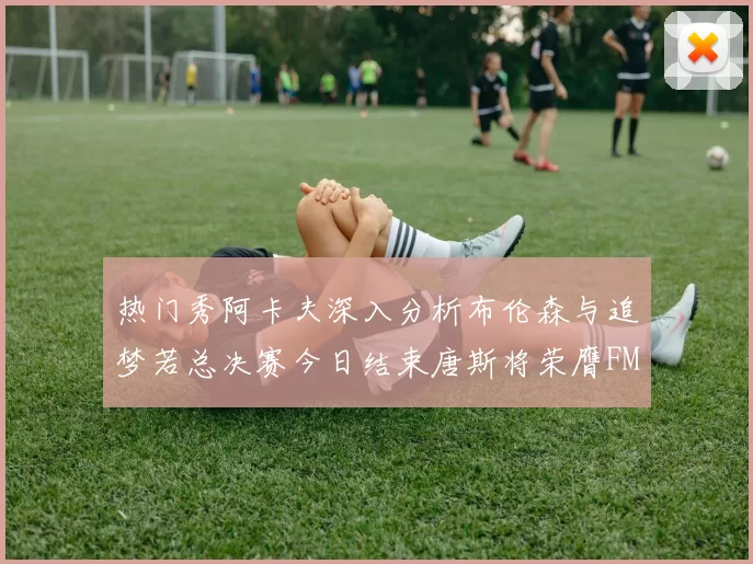 热门秀阿卡夫深入分析布伦森与追梦若总决赛今日结束唐斯将荣膺FMVP