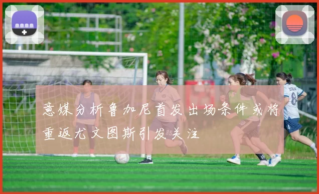 意媒分析鲁加尼首发出场条件或将重返尤文图斯引发关注