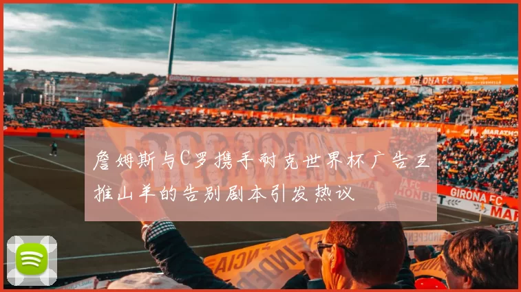 詹姆斯与C罗携手耐克世界杯广告互推山羊的告别剧本引发热议