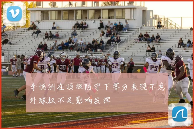 李悦洲在顶级防守下零分表现不意外球权不足影响发挥