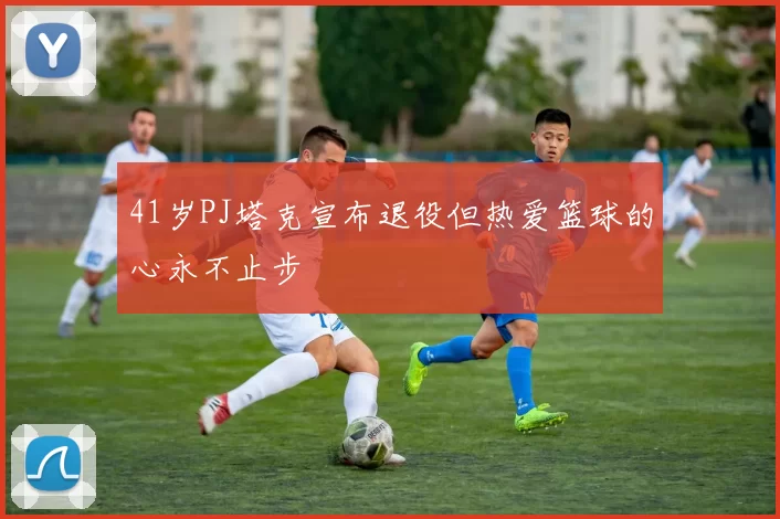 41岁PJ塔克宣布退役但热爱篮球的心永不止步