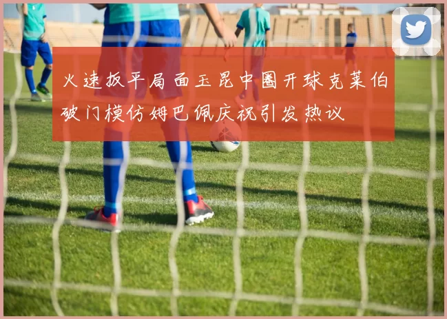 火速扳平局面玉昆中圈开球克莱伯破门模仿姆巴佩庆祝引发热议