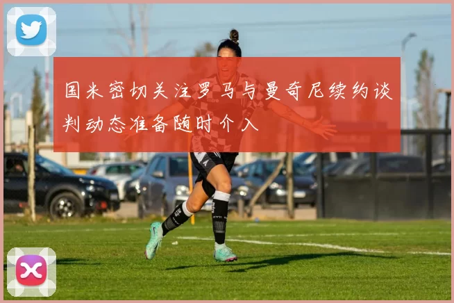 国米密切关注罗马与曼奇尼续约谈判动态准备随时介入