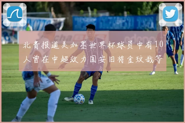 北青报道美加墨世界杯球员中有10人曾在中超效力国安旧将金玟哉等三人入选