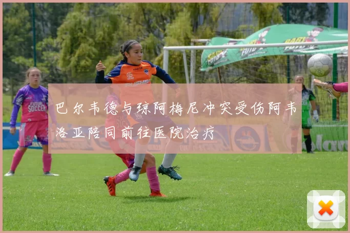 巴尔韦德与琼阿梅尼冲突受伤阿韦洛亚陪同前往医院治疗