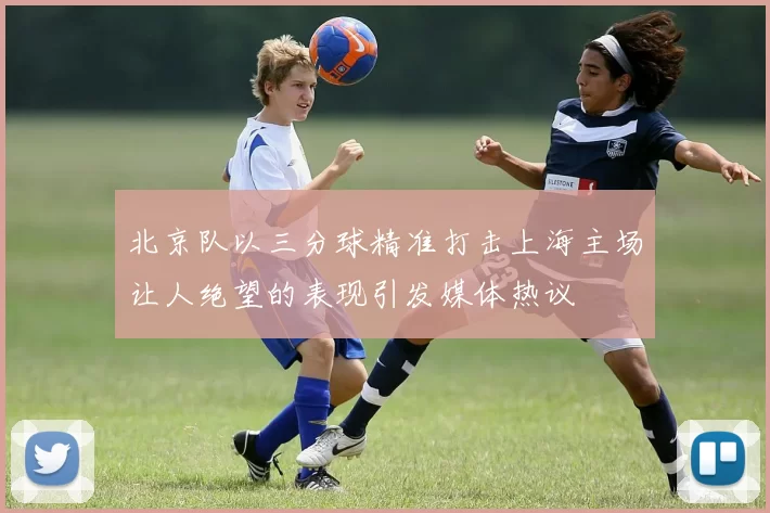北京队以三分球精准打击上海主场让人绝望的表现引发媒体热议