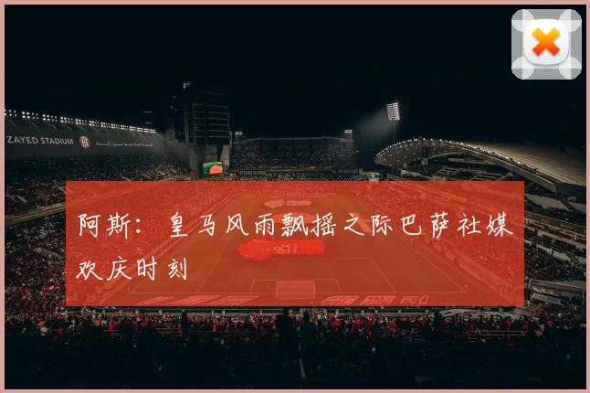 阿斯：皇马风雨飘摇之际巴萨社媒欢庆时刻