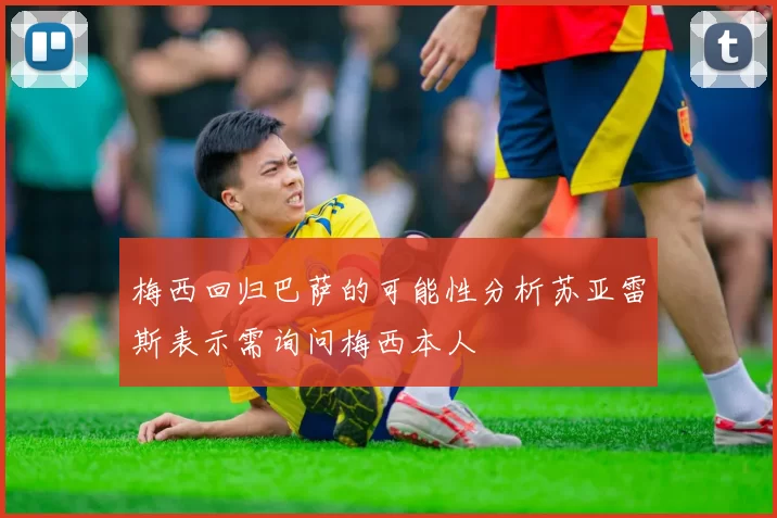 梅西回归巴萨的可能性分析苏亚雷斯表示需询问梅西本人