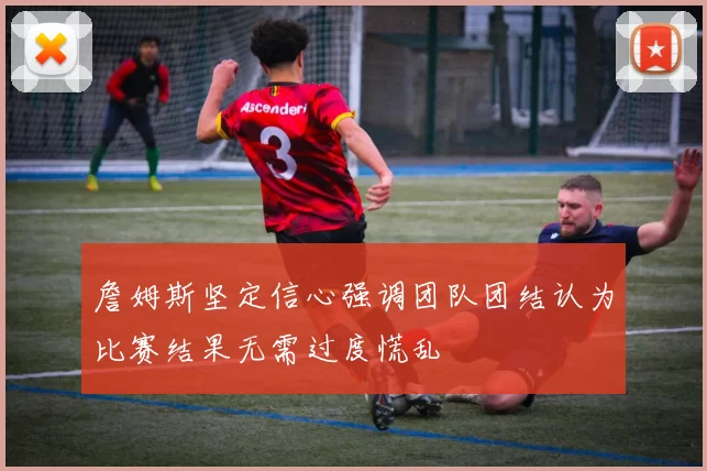 詹姆斯坚定信心强调团队团结认为比赛结果无需过度慌乱